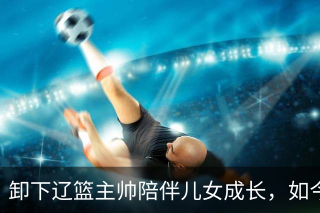 卸下辽篮主帅陪伴儿女成长，如今他事业再攀新高峰，孩子也很争气