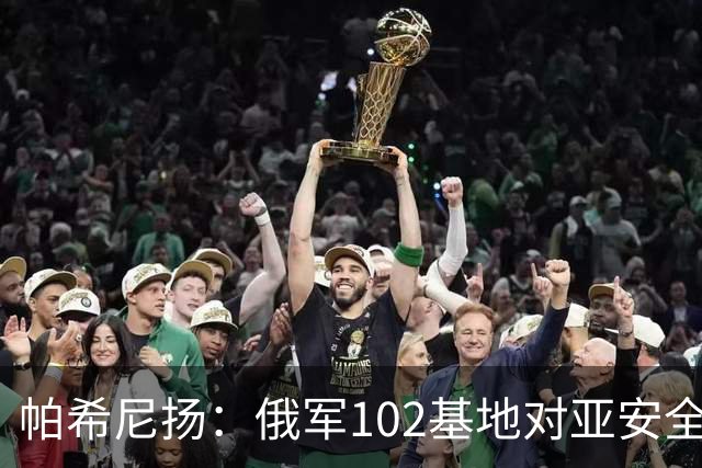 帕希尼扬：俄军102基地对亚安全没有帮助，想撤就撤