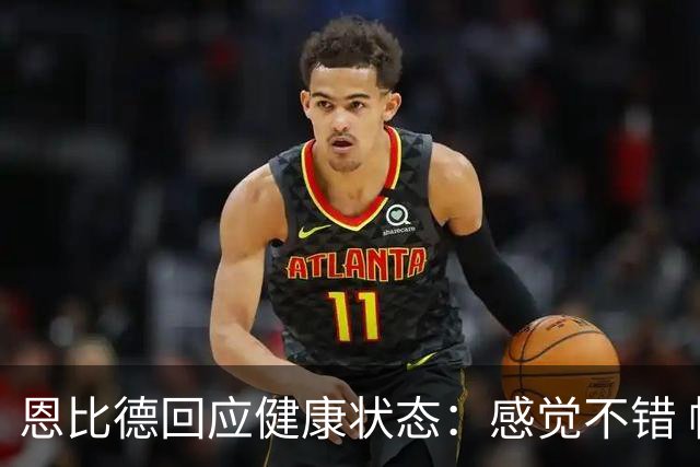 恩比德回应健康状态：感觉不错 帕金斯称其移动不佳