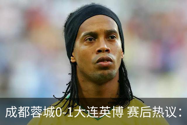 成都蓉城0-1大连英博 赛后热议：蓉城怨不得别人 唐田要回报家乡了