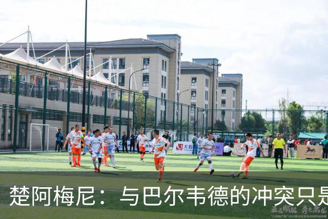 楚阿梅尼：与巴尔韦德的冲突只是小事，上了球场一切照旧
