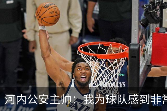 河内公安主帅：我为球队感到非常自豪；我曾被中国队打下课