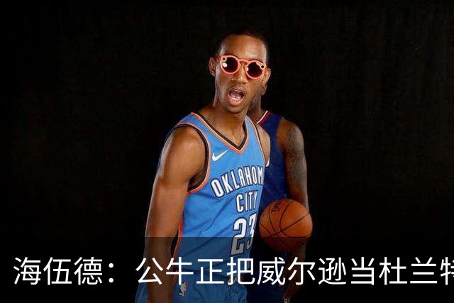 海伍德：公牛正把威尔逊当杜兰特用 而他的模板更像加内特