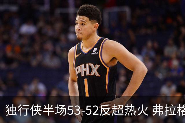 独行侠半场53-52反超热火 弗拉格13分8助3断 字母哥12+10+8+5失误