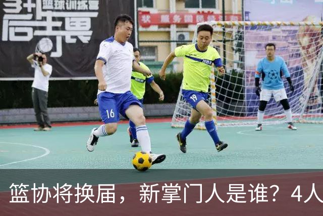 篮协将换届，新掌门人是谁？4人呼声最高，姚明在列，配3个副会长