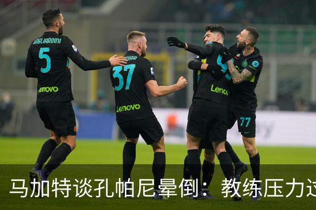 马加特谈孔帕尼晕倒：教练压力过大，我也曾带着40度高烧上场