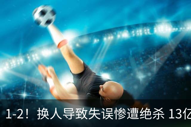 1-2！换人导致失误惨遭绝杀 13亿豪门折戟国家德比 联赛全胜惨遭终结